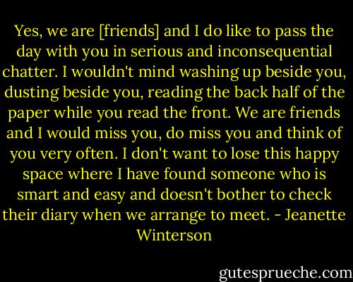 Yes, we are [friends] and I do like to pass the day with you in serious and inconsequential chatter. I wouldn't mind washing up beside you, dusting beside you, reading the back half of the paper while you read the front. We are friends and I would miss you, do miss you and think of you very often. I don't want to lose this happy space where I have found someone who is smart and easy and doesn't bother to check their diary when we arrange to meet. - Jeanette Winterson