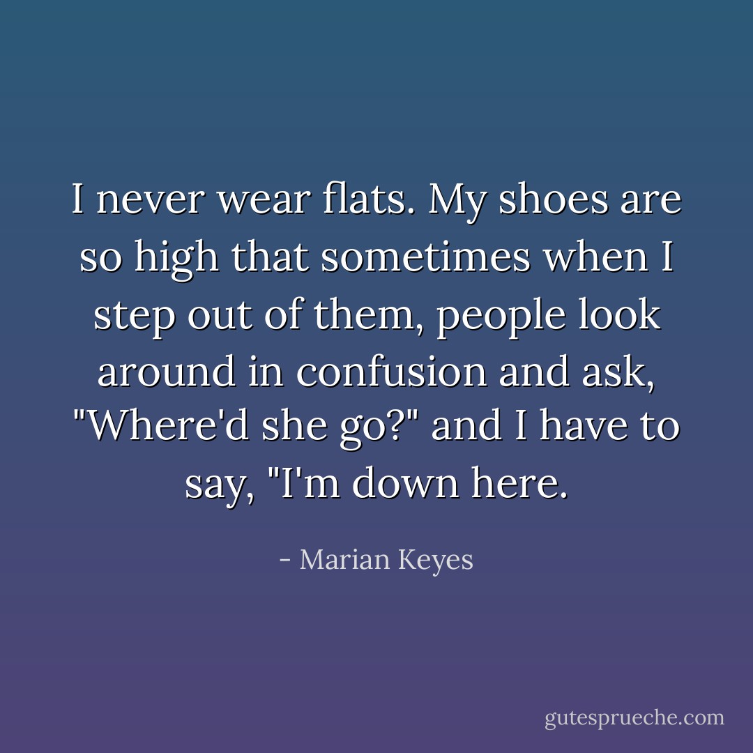 I never wear flats. My shoes are so high that sometimes when I step out of them, people look around in confusion and ask, "Where'd she go?" and I have to say, "I'm down here. - Marian Keyes
