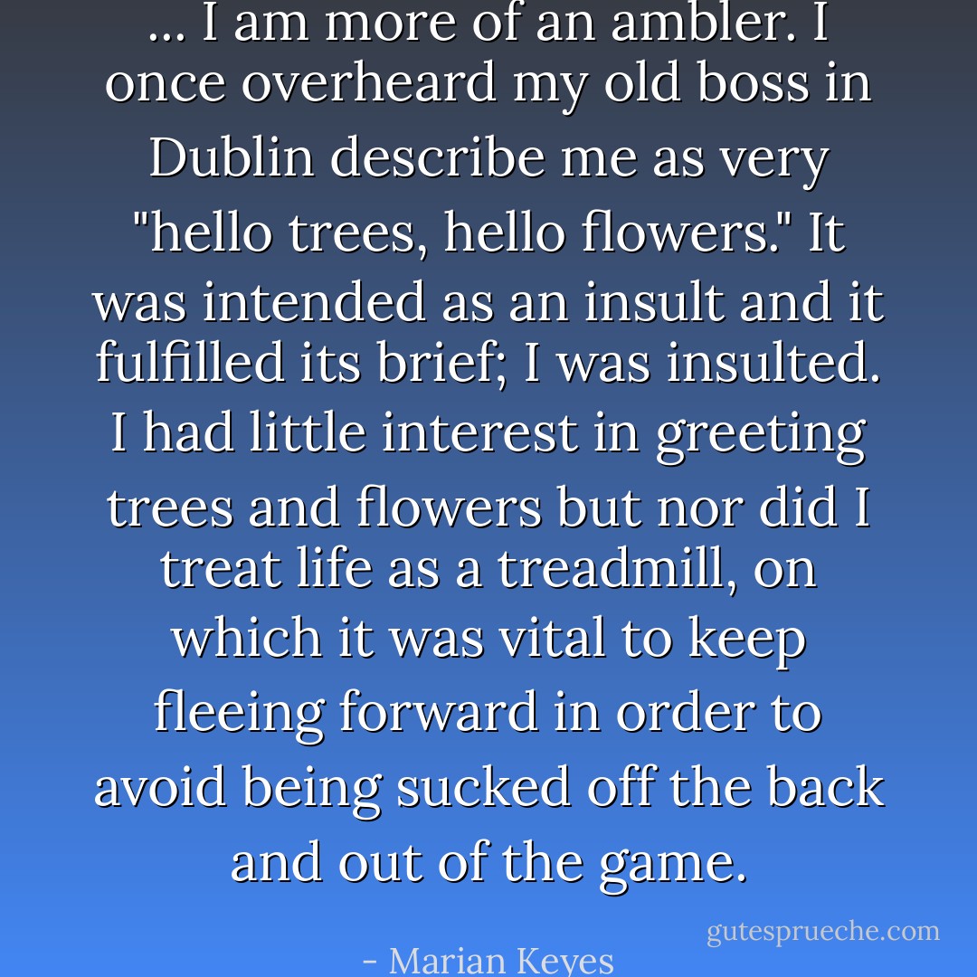 ... I am more of an ambler. I once overheard my old boss in Dublin describe me as very "hello trees, hello flowers." It was intended as an insult and it fulfilled its brief; I was insulted. I had little interest in greeting trees and flowers but nor did I treat life as a treadmill, on which it was vital to keep fleeing forward in order to avoid being sucked off the back and out of the game. - Marian Keyes
