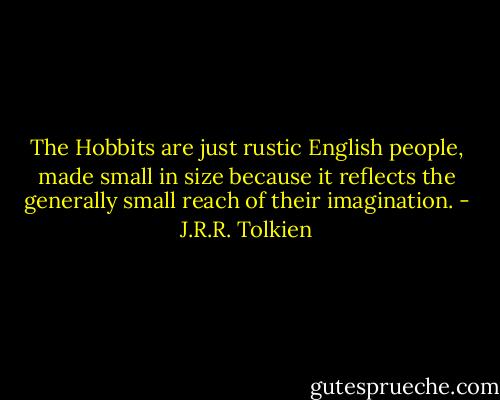The Hobbits are just rustic English people, made small in size because it reflects the generally small reach of their imagination. - J.R.R. Tolkien