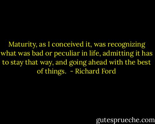 Maturity, as I conceived it, was recognizing what was bad or peculiar in life, admitting it has to stay that way, and going ahead with the best of things.  - Richard Ford