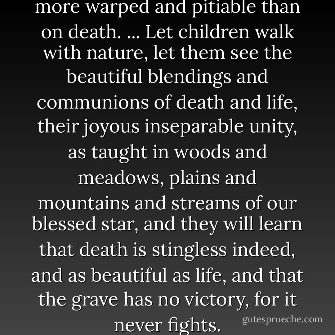 On no subject are our ideas more warped and pitiable than on death. ... Let children walk with nature, let them see the beautiful blendings and communions of death and life, their joyous inseparable unity, as taught in woods and meadows, plains and mountains and streams of our blessed star, and they will learn that death is stingless indeed, and as beautiful as life, and that the grave has no victory, for it never fights. - John Muir