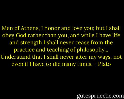 Men of Athens, I honor and love you; but I shall obey God rather than you, and while I have life and strength I shall never cease from the practice and teaching of philosophy... Understand that I shall never alter my ways, not even if I have to die many times. - Plato