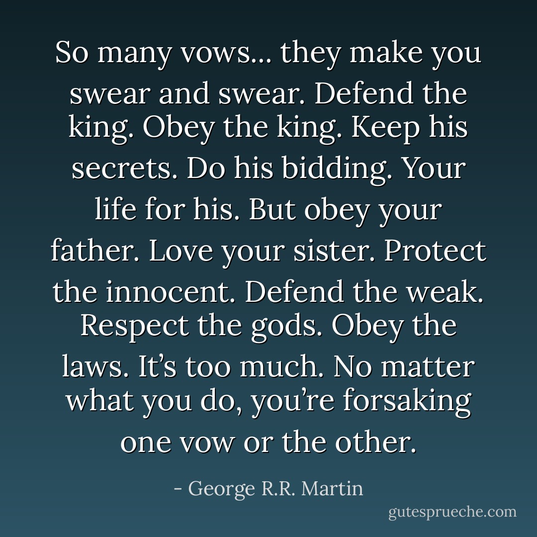 So many vows... they make you swear and swear. Defend the king. Obey the king. Keep his secrets. Do his bidding. Your life for his. But obey your father. Love your sister. Protect the innocent. Defend the weak. Respect the gods. Obey the laws. It’s too much. No matter what you do, you’re forsaking one vow or the other. - George R.R. Martin