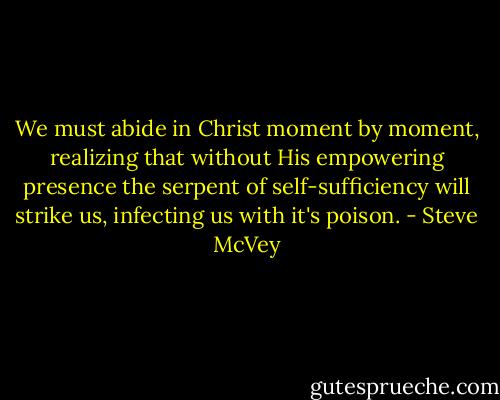 We must abide in Christ moment by moment, realizing that without His empowering presence the serpent of self-sufficiency will strike us, infecting us with it's poison. - Steve McVey