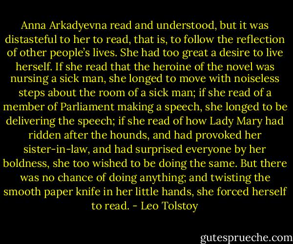 Anna Arkadyevna read and understood, but it was distasteful to her to read, that is, to follow the reflection of other people’s lives. She had too great a desire to live herself. If she read that the heroine of the novel was nursing a sick man, she longed to move with noiseless steps about the room of a sick man; if she read of a member of Parliament making a speech, she longed to be delivering the speech; if she read of how Lady Mary had ridden after the hounds, and had provoked her sister-in-law, and had surprised everyone by her boldness, she too wished to be doing the same. But there was no chance of doing anything; and twisting the smooth paper knife in her little hands, she forced herself to read. - Leo Tolstoy