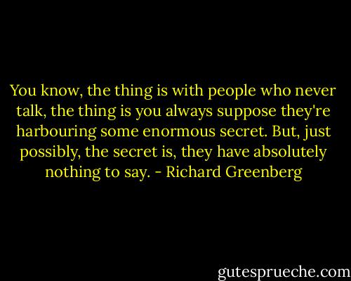 You know, the thing is with people who never talk, the thing is you always suppose they're harbouring some enormous secret. But, just possibly, the secret is, they have absolutely nothing to say. - Richard Greenberg