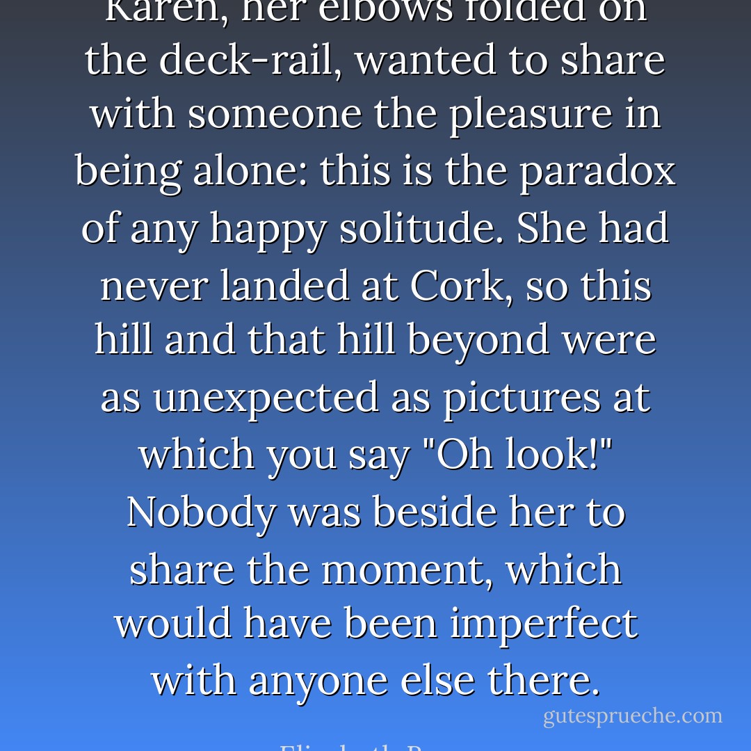 Karen, her elbows folded on the deck-rail, wanted to share with someone the pleasure in being alone: this is the paradox of any happy solitude. She had never landed at Cork, so this hill and that hill beyond were as unexpected as pictures at which you say "Oh look!" Nobody was beside her to share the moment, which would have been imperfect with anyone else there. - Elizabeth Bowen