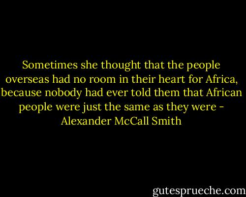 Sometimes she thought that the people overseas had no room in their heart for Africa, because nobody had ever told them that African people were just the same as they were - Alexander McCall Smith