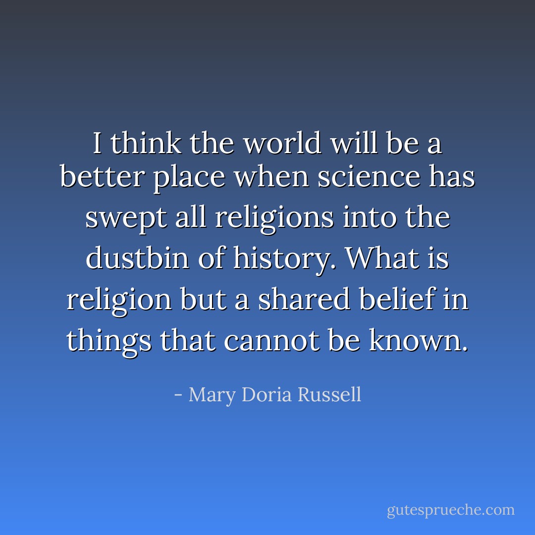 I think the world will be a better place when science has swept all religions into the dustbin of history. What is religion but a shared belief in things that cannot be known. - Mary Doria Russell