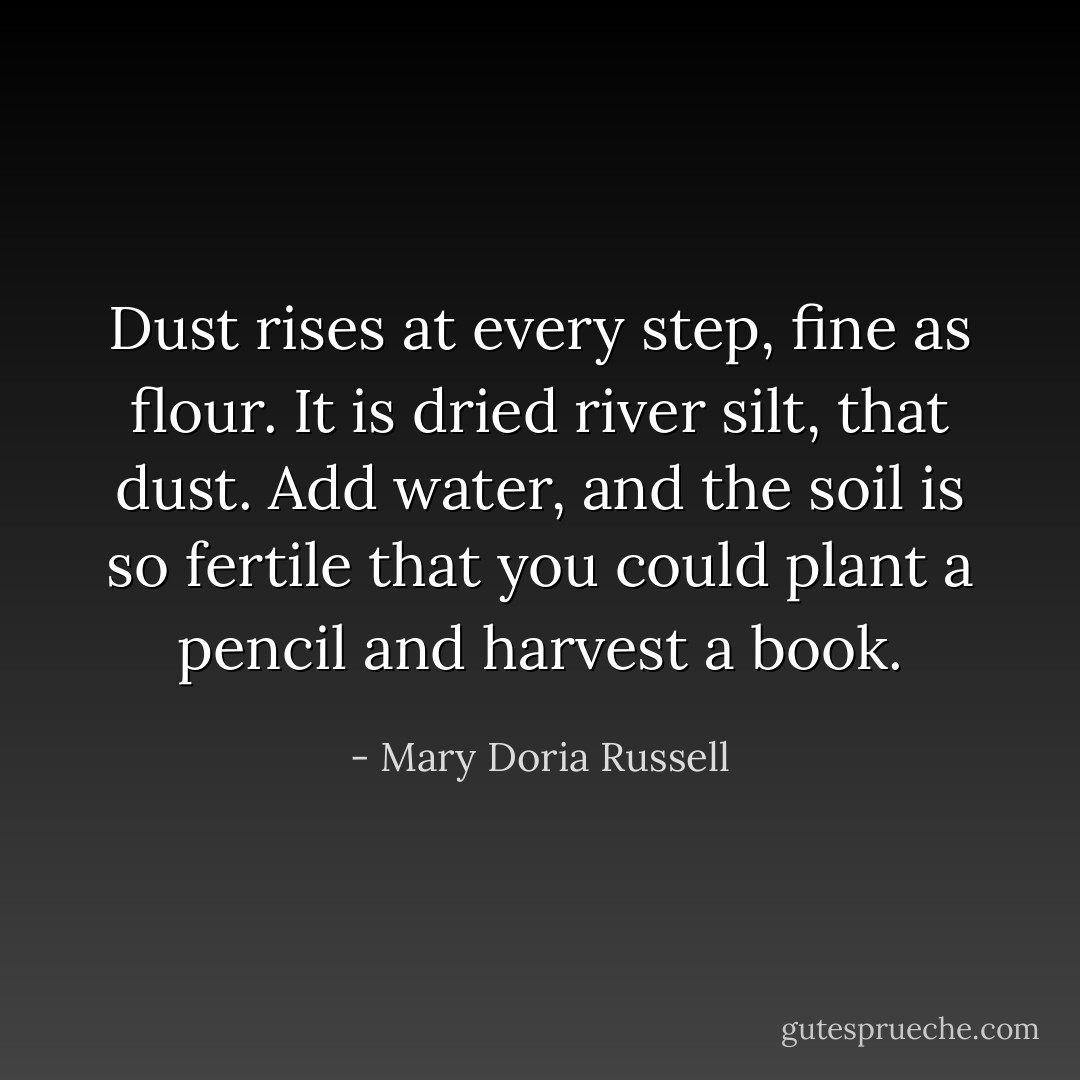 Dust rises at every step, fine as flour. It is dried river silt, that dust. Add water, and the soil is so fertile that you could plant a pencil and harvest a book. - Mary Doria Russell