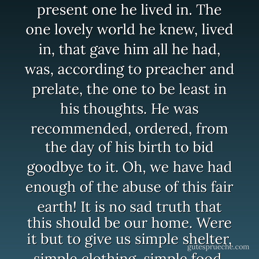 What time has been wasted during man's destiny in the struggle to decide what man's next world will be like! The keener the effort to find out, the less he knew about the present one he lived in. The one lovely world he knew, lived in, that gave him all he had, was, according to preacher and prelate, the one to be least in his thoughts. He was recommended, ordered, from the day of his birth to bid goodbye to it. Oh, we have had enough of the abuse of this fair earth! It is no sad truth that this should be our home. Were it but to give us simple shelter, simple clothing, simple food, adding the lily and the rose, the apple and the pear, it would be a fit home for mortal or immortal man. - Seán O'Casey