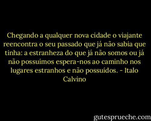 Chegando a qualquer nova cidade o viajante reencontra o seu passado que já não sabia que tinha: a estranheza do que já não somos ou já não possuímos espera-nos ao caminho nos lugares estranhos e não possuídos. - Italo Calvino