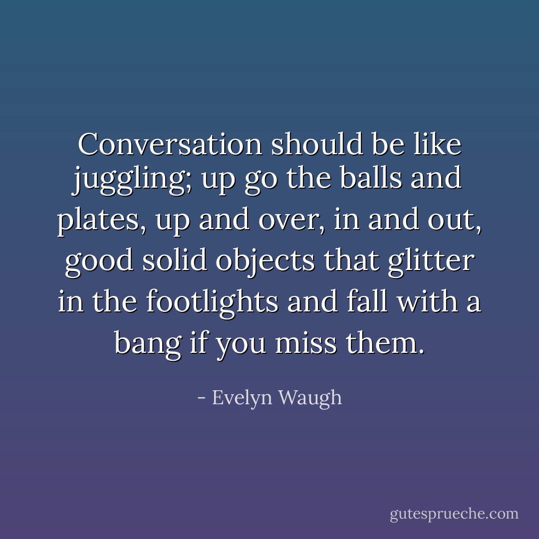Conversation should be like juggling; up go the balls and plates, up and over, in and out, good solid objects that glitter in the footlights and fall with a bang if you miss them. - Evelyn Waugh