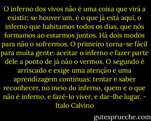 O inferno dos vivos não é uma coisa que virá a existir; se houver um, é o que já está aqui, o inferno que habitamos todos os dias, que nós formamos ao estarmos juntos. Há dois modos para não o sofrermos. O primeiro torna-se fácil para muita gente: aceitar o inferno e fazer parte dele a ponto de já não o vermos. O segundo é arriscado e exige uma atenção e uma aprendizagem contínuas: tentar e saber reconhecer, no meio do inferno, quem e o que não é inferno, e fazê-lo viver, e dar-lhe lugar. - Italo Calvino