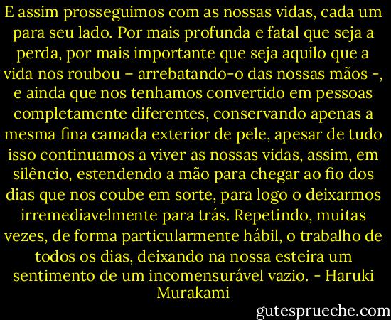 E assim prosseguimos com as nossas vidas, cada um para seu lado. Por mais profunda e fatal que seja a perda, por mais importante que seja aquilo que a vida nos roubou – arrebatando-o das nossas mãos -, e ainda que nos tenhamos convertido em pessoas completamente diferentes, conservando apenas a mesma fina camada exterior de pele, apesar de tudo isso continuamos a viver as nossas vidas, assim, em silêncio, estendendo a mão para chegar ao fio dos dias que nos coube em sorte, para logo o deixarmos irremediavelmente para trás. Repetindo, muitas vezes, de forma particularmente hábil, o trabalho de todos os dias, deixando na nossa esteira um sentimento de um incomensurável vazio. - Haruki Murakami
