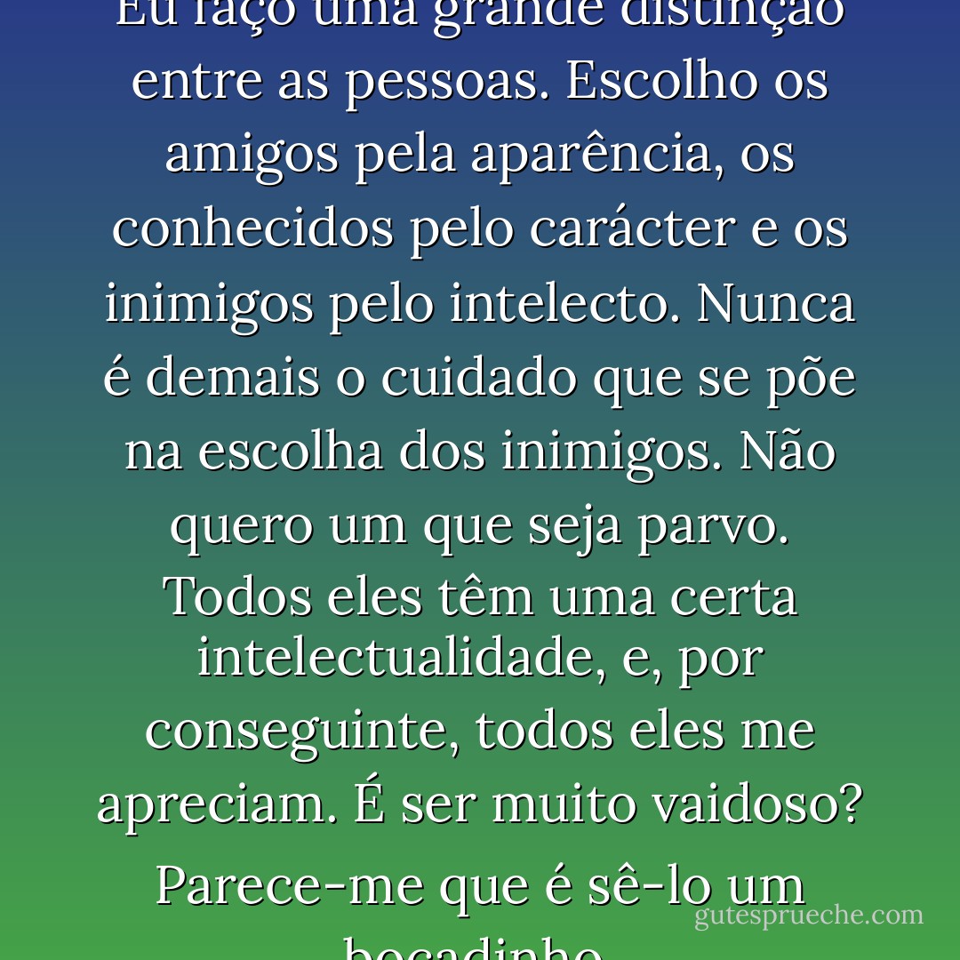 Sim, é uma horrenda injustiça. Eu faço uma grande distinção entre as pessoas. Escolho os amigos pela aparência, os conhecidos pelo carácter e os inimigos pelo intelecto. Nunca é demais o cuidado que se põe na escolha dos inimigos. Não quero um que seja parvo. Todos eles têm uma certa intelectualidade, e, por conseguinte, todos eles me apreciam. É ser muito vaidoso? Parece-me que é sê-lo um bocadinho. - Oscar Wilde