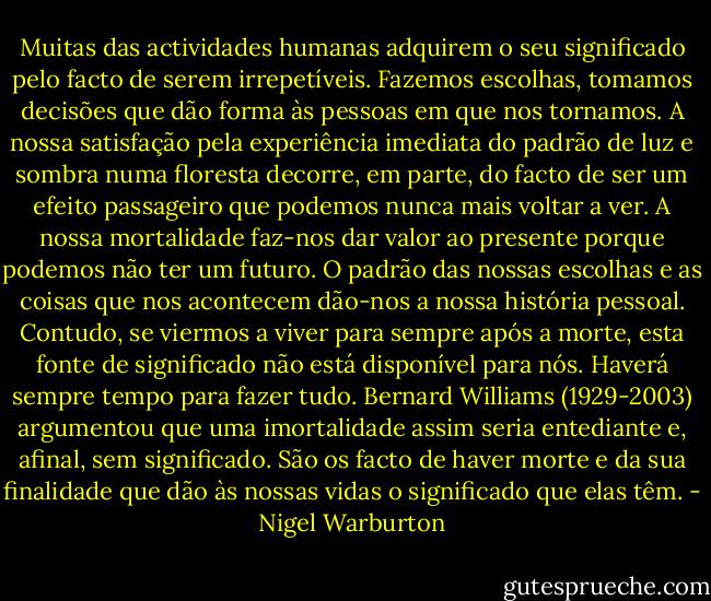 Muitas das actividades humanas adquirem o seu significado pelo facto de serem irrepetíveis. Fazemos escolhas, tomamos decisões que dão forma às pessoas em que nos tornamos. A nossa satisfação pela experiência imediata do padrão de luz e sombra numa floresta decorre, em parte, do facto de ser um efeito passageiro que podemos nunca mais voltar a ver. A nossa mortalidade faz-nos dar valor ao presente porque podemos não ter um futuro. O padrão das nossas escolhas e as coisas que nos acontecem dão-nos a nossa história pessoal. Contudo, se viermos a viver para sempre após a morte, esta fonte de significado não está disponível para nós. Haverá sempre tempo para fazer tudo. Bernard Williams (1929-2003) argumentou que uma imortalidade assim seria entediante e, afinal, sem significado. São os facto de haver morte e da sua finalidade que dão às nossas vidas o significado que elas têm. - Nigel Warburton