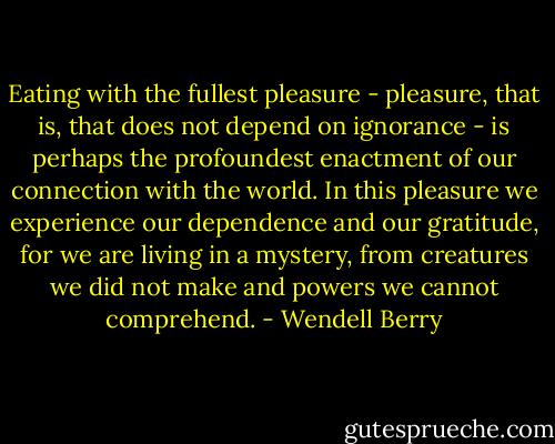 Eating with the fullest pleasure - pleasure, that is, that does not depend on ignorance - is perhaps the profoundest enactment of our connection with the world. In this pleasure we experience our dependence and our gratitude, for we are living in a mystery, from creatures we did not make and powers we cannot comprehend. - Wendell Berry