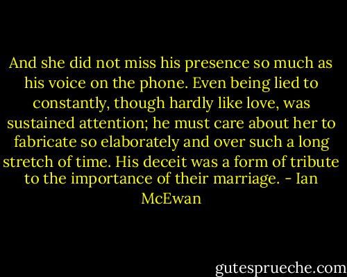 And she did not miss his presence so much as his voice on the phone. Even being lied to constantly, though hardly like love, was sustained attention; he must care about her to fabricate so elaborately and over such a long stretch of time. His deceit was a form of tribute to the importance of their marriage. - Ian McEwan