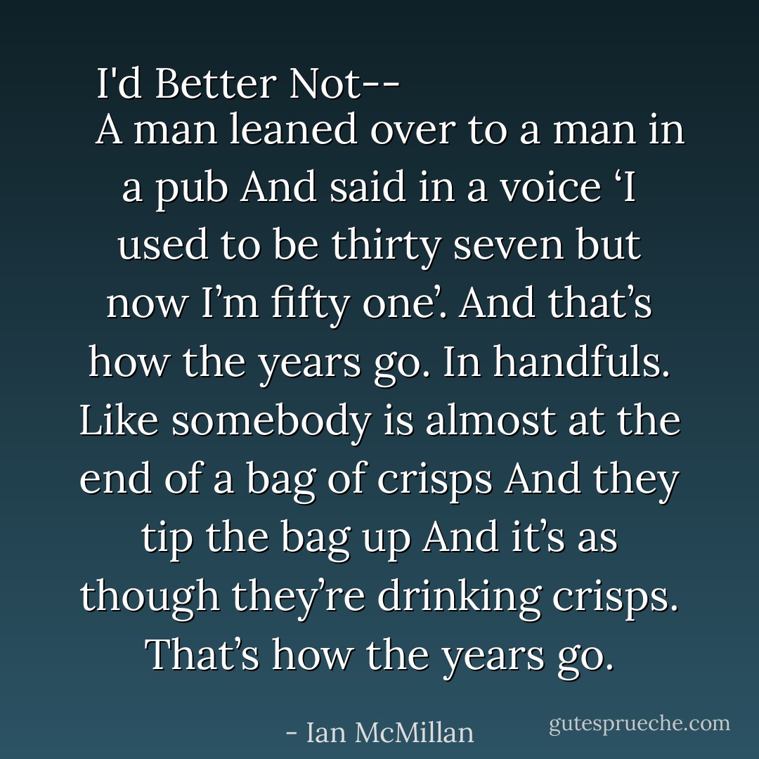 <i>
  <b>I'd Better Not--</b>
</i><br /><br />A man leaned over to a man in a pub<br />And said in a voice<br />‘I used to be thirty seven but now I’m fifty one’.<br />And that’s how the years go.<br />In handfuls.<br />Like somebody is almost at the end of a bag of crisps<br />And they tip the bag up<br />And it’s as though they’re drinking crisps.<br />That’s how the years go. - Ian McMillan
