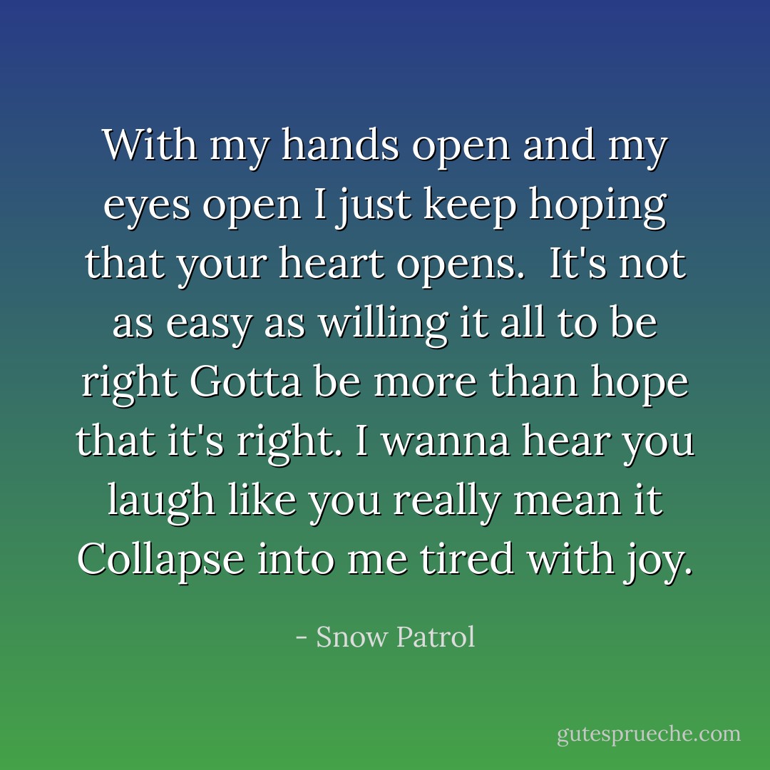 With my hands open and my eyes open<br />I just keep hoping that your heart opens.<br /><br />It's not as easy as willing it all to be right<br />Gotta be more than hope that it's right.<br />I wanna hear you laugh like you really mean it<br />Collapse into me tired with joy. - Snow Patrol
