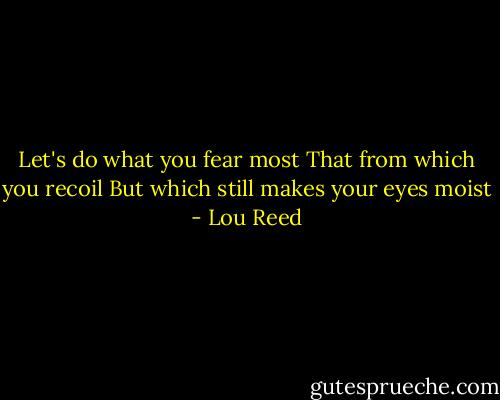 Let's do what you fear most<br />That from which you recoil<br />But which still makes your eyes moist - Lou Reed