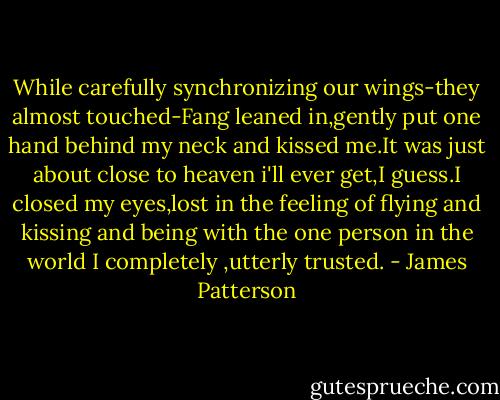 While carefully synchronizing our wings-they almost touched-Fang leaned in,gently put one hand behind my neck and kissed me.It was just about close to heaven i'll ever get,I guess.I closed my eyes,lost in the feeling of flying and kissing and being with the one person in the world I completely ,utterly trusted. - James Patterson