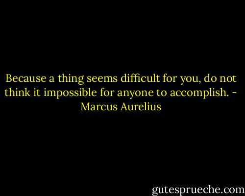 Because a thing seems difficult for you, do not think it impossible for anyone to accomplish. - Marcus Aurelius