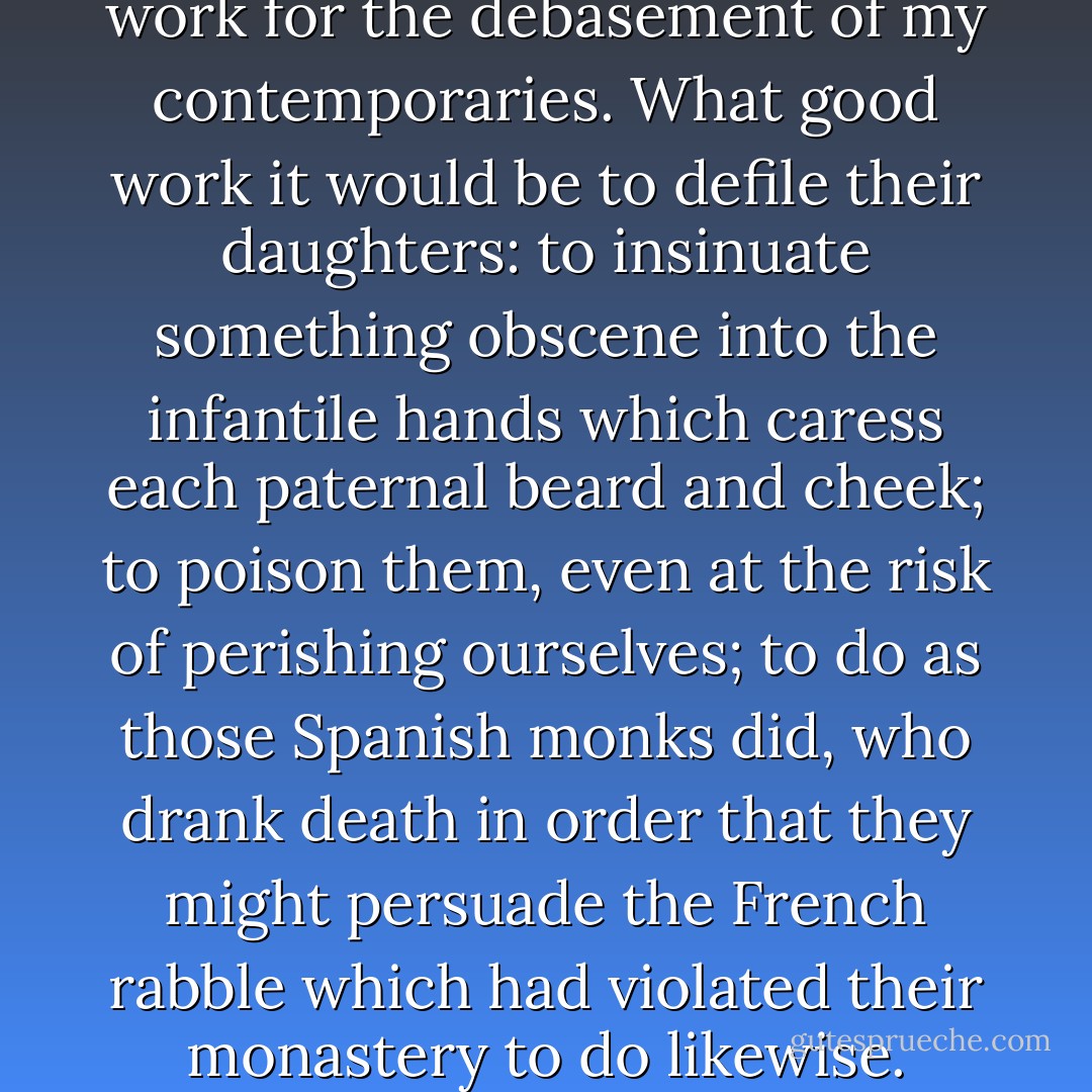 Ah! I wish I had the courage to work for the debasement of my contemporaries. What good work it would be to defile their daughters: to insinuate something obscene into the infantile hands which caress each paternal beard and cheek; to poison them, even at the risk of perishing ourselves; to do as those Spanish monks did, who drank death in order that they might persuade the French rabble which had violated their monastery to do likewise. - Remy de Gourmont