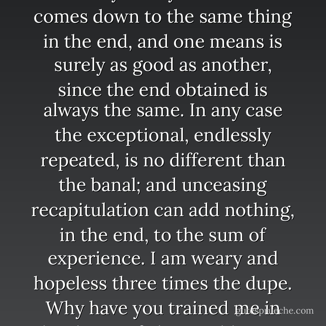 Extraordinarily excessive sensuality it may be .. but it all comes down to the same thing in the end, and one means is surely as good as another, since the end obtained is always the same. In any case the exceptional, endlessly repeated, is no different than the banal; and unceasing recapitulation can add nothing, in the end, to the sum of experience. I am weary and hopeless three times the dupe. Why have you trained me in the shame of abominable sins? - Remy de Gourmont