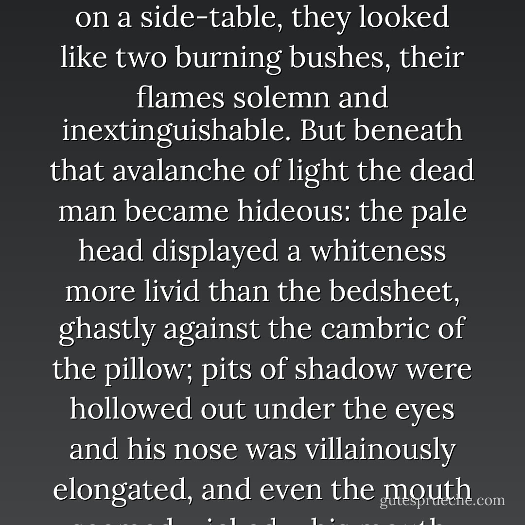 She lit the candelabras which stood on the mantelpiece. Placed at the head of the bead, on a side-table, they looked like two burning bushes, their flames solemn and inextinguishable. But beneath that avalanche of light the dead man became hideous: the pale head displayed a whiteness more livid than the bedsheet, ghastly against the cambric of the pillow; pits of shadow were hollowed out under the eyes and his nose was villainously elongated, and even the mouth seemed wicked – his mouth, which was so very gentle!<br /> - Remy de Gourmont