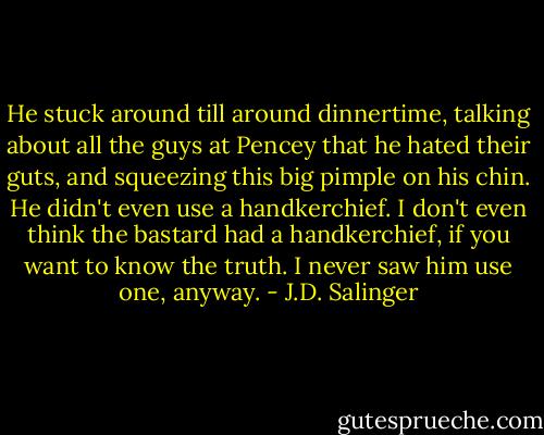 He stuck around till around dinnertime, talking about all the guys at Pencey that he hated their guts, and squeezing this big pimple on his chin. He didn't even use a handkerchief. I don't even think the bastard had a handkerchief, if you want to know the truth. I never saw him use one, anyway. - J.D. Salinger