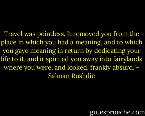 Travel was pointless. It removed you from the place in which you had a meaning, and to which you gave meaning in return by dedicating your life to it, and it spirited you away into fairylands where you were, and looked, frankly absurd. - Salman Rushdie