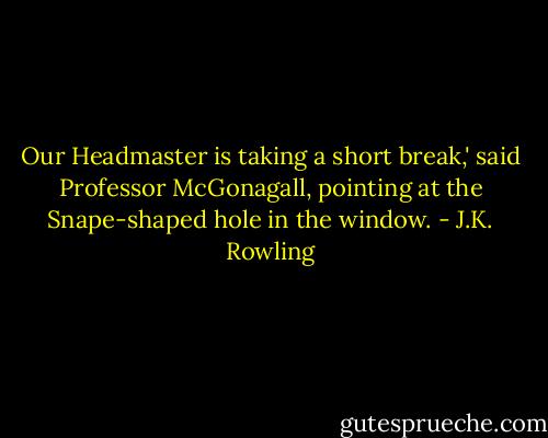 Our Headmaster is taking a short break,' said Professor McGonagall, pointing at the Snape-shaped hole in the window. - J.K. Rowling