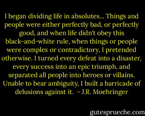 I began dividing life in absolutes... Things and people were either perfectly bad, or perfectly good, and when life didn't obey this black-and-white rule, when things or people were complex or contradictory, I pretended otherwise. I turned every defeat into a disaster, every success into an epic triumph, and separated all people into heroes or villains. Unable to bear ambiguity, I built a barricade of delusions against it.  - J.R. Moehringer