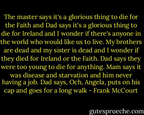 The master says it's a glorious thing to die for the Faith and Dad says it's a glorious thing to die for Ireland and I wonder if there's anyone in the world who would like us to live. My brothers are dead and my sister is dead and I wonder if they died for Ireland or the Faith. Dad says they were too young to die for anything. Mam says it was disease and starvation and him never having a job. Dad says, Och, Angela, puts on his cap and goes for a long walk - Frank McCourt
