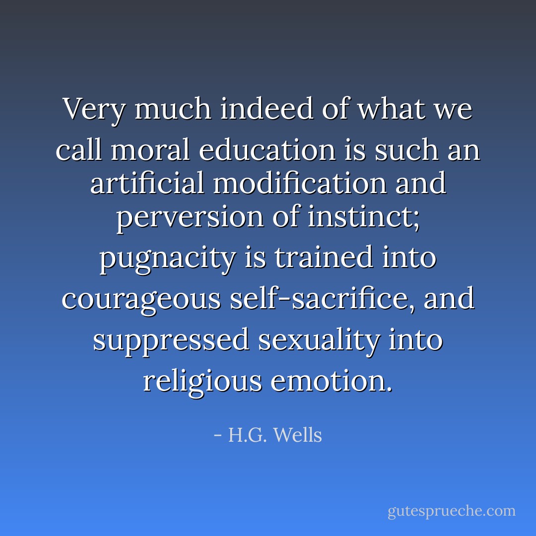 Very much indeed of what we call moral education is such an artificial modification and perversion of instinct; pugnacity is trained into courageous self-sacrifice, and suppressed sexuality into religious emotion. - H.G. Wells