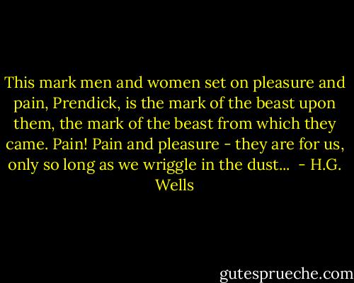 This mark men and women set on pleasure and pain, Prendick, is the mark of the beast upon them, the mark of the beast from which they came. Pain! Pain and pleasure - they are for us, only so long as we wriggle in the dust...  - H.G. Wells