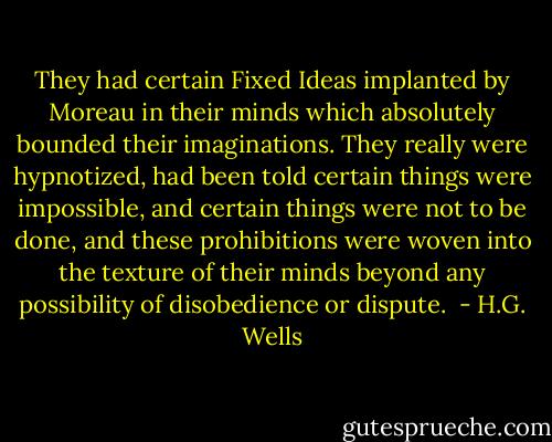 They had certain Fixed Ideas implanted by Moreau in their minds which absolutely bounded their imaginations. They really were hypnotized, had been told certain things were impossible, and certain things were not to be done, and these prohibitions were woven into the texture of their minds beyond any possibility of disobedience or dispute.  - H.G. Wells
