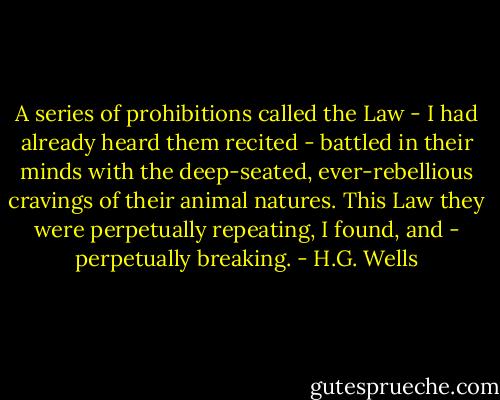 A series of prohibitions called the Law - I had already heard them recited - battled in their minds with the deep-seated, ever-rebellious cravings of their animal natures. This Law they were perpetually repeating, I found, and - perpetually breaking. - H.G. Wells