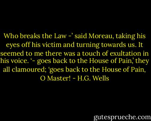Who breaks the Law -’ said Moreau, taking his eyes off his victim and turning towards us. It seemed to me there was a touch of exultation in his voice. ‘- goes back to the House of Pain,’ they all clamoured; ‘goes back to the House of Pain, O Master! - H.G. Wells