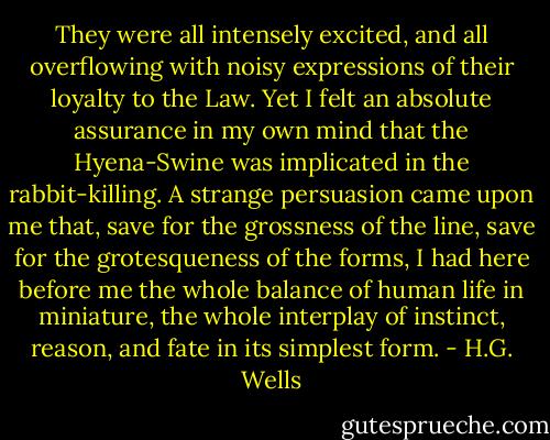 They were all intensely excited, and all overflowing with noisy expressions of their loyalty to the Law. Yet I felt an absolute assurance in my own mind that the Hyena-Swine was implicated in the rabbit-killing. A strange persuasion came upon me that, save for the grossness of the line, save for the grotesqueness of the forms, I had here before me the whole balance of human life in miniature, the whole interplay of instinct, reason, and fate in its simplest form. - H.G. Wells