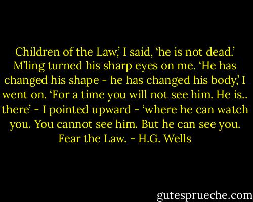 Children of the Law,’ I said, ‘he is not dead.’ M’ling turned his sharp eyes on me. ‘He has changed his shape - he has changed his body,’ I went on. ‘For a time you will not see him. He is.. there’ - I pointed upward - ‘where he can watch you. You cannot see him. But he can see you. Fear the Law. - H.G. Wells