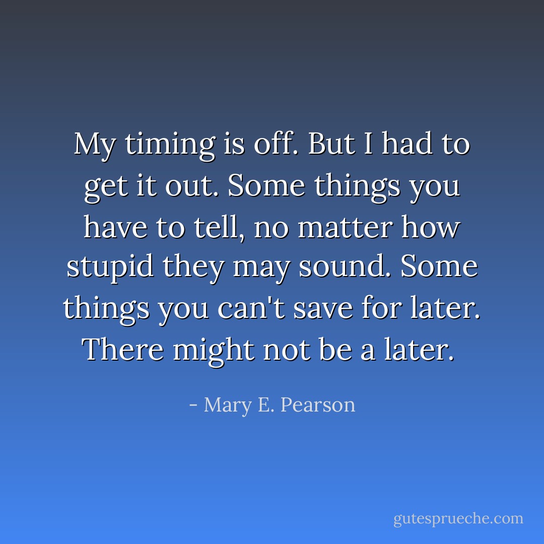 My timing is off. But I had to get it out. Some things you have to tell, no matter how stupid they may sound. Some things you can't save for later. There might not be a later.  - Mary E. Pearson