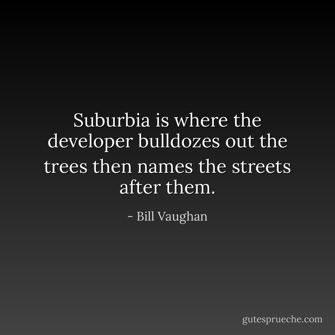 Suburbia is where the developer bulldozes out the trees then names the streets after them. - Bill Vaughan