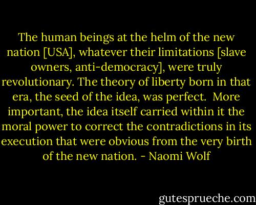 The human beings at the helm of the new nation [USA], whatever their limitations [slave owners, anti-democracy], were truly revolutionary. The theory of liberty born in that era, the seed of the idea, was perfect.<br /><br />More important, the idea itself carried within it the moral power to correct the contradictions in its execution that were obvious from the very birth of the new nation. - Naomi Wolf