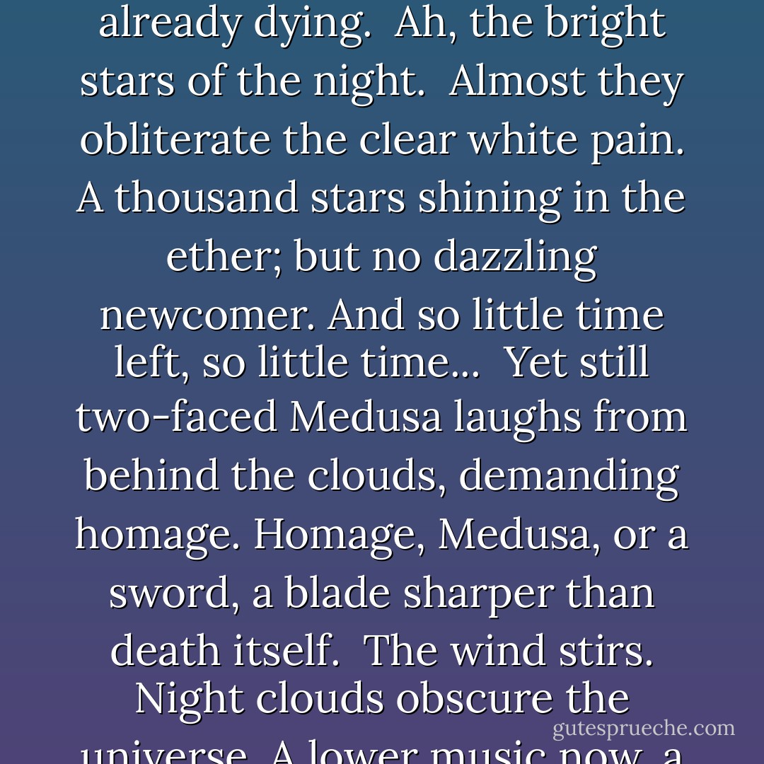 Algol is the name of the winking demon star, Medusa of the skies; fair but deadly to look on, even for one who is already dying.<br /><br />Ah, the bright stars of the night.<br /><br />Almost they obliterate the clear white pain. A thousand stars shining in the ether; but no dazzling newcomer. And so little time left, so little time...<br /><br />Yet still two-faced Medusa laughs from behind the clouds, demanding homage. Homage, Medusa, or a sword, a blade sharper than death itself.<br /><br />The wind stirs. Night clouds obscure the universe. A lower music now, a different kind of death.<br /><br />No stars tonight, my love.<br /><br />No Selene. - Elizabeth Redfern
