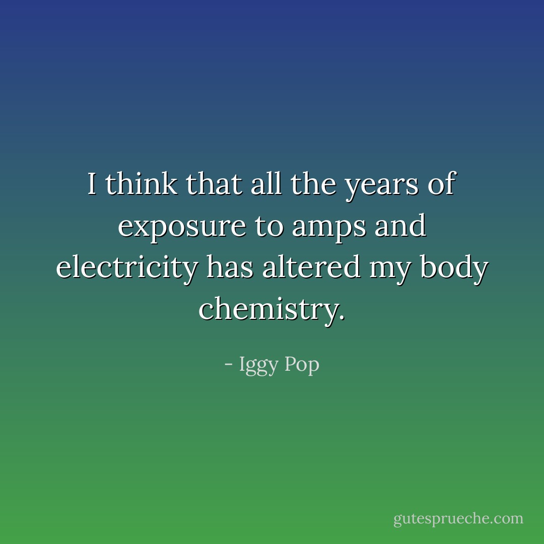 I think that all the years of exposure to amps and electricity has altered my body chemistry. - Iggy Pop