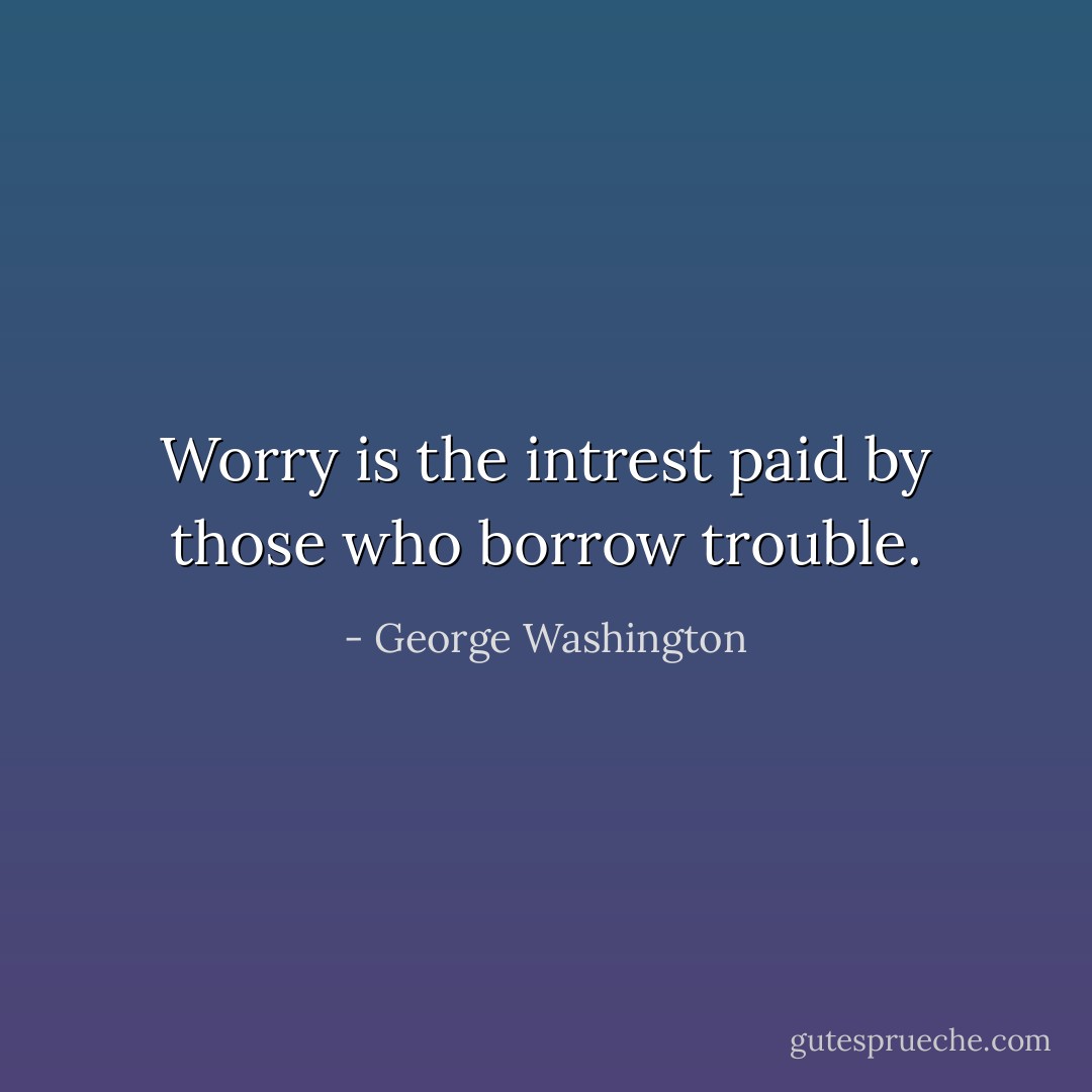 Worry is the intrest paid by those who borrow trouble. - George Washington